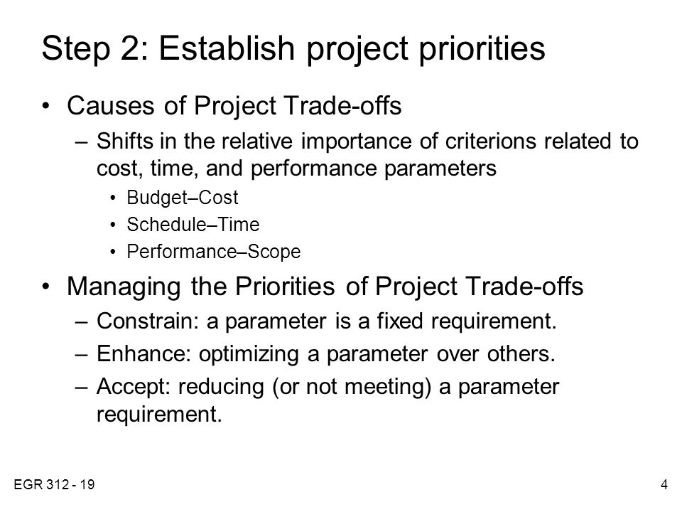 EGR Step 2: Establish project priorities Causes of Project Trade-offs –Shifts in the relative importance of criterions related to cost, time, and performance parameters Budget–Cost Schedule–Time Performance–Scope Managing the Priorities of Project Trade-offs –Constrain: a parameter is a fixed requirement.