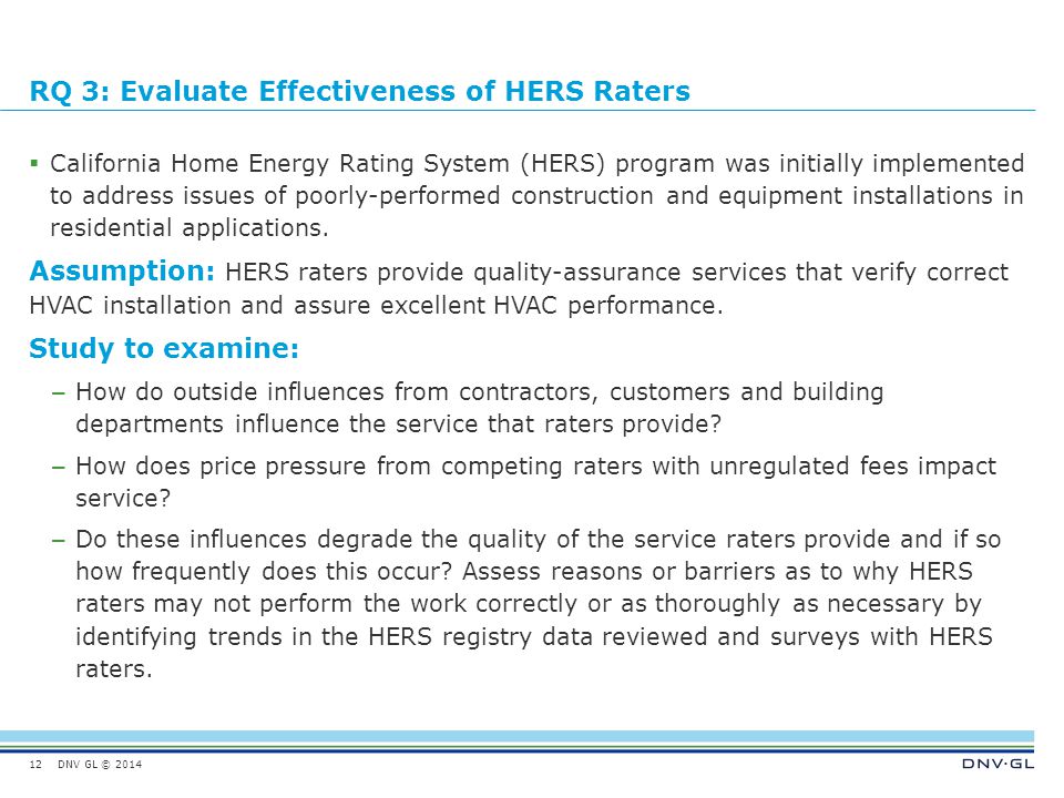 DNV GL © 2014 RQ 3: Evaluate Effectiveness of HERS Raters  California Home Energy Rating System (HERS) program was initially implemented to address issues of poorly-performed construction and equipment installations in residential applications.