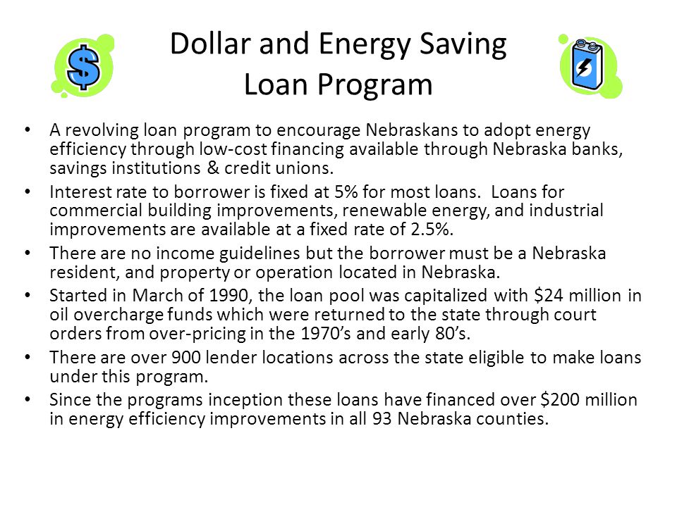 Dollar and Energy Saving Loan Program A revolving loan program to encourage Nebraskans to adopt energy efficiency through low-cost financing available through Nebraska banks, savings institutions & credit unions.
