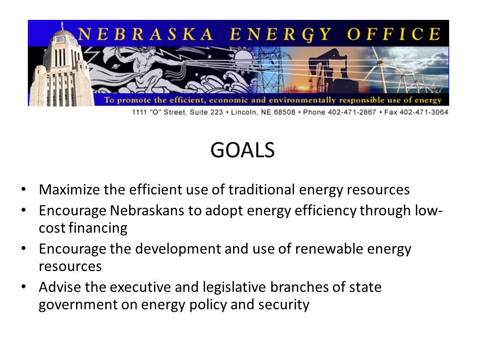 GOALS Maximize the efficient use of traditional energy resources Encourage Nebraskans to adopt energy efficiency through low- cost financing Encourage the development and use of renewable energy resources Advise the executive and legislative branches of state government on energy policy and security