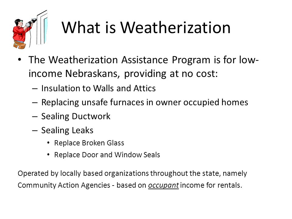What is Weatherization The Weatherization Assistance Program is for low- income Nebraskans, providing at no cost: – Insulation to Walls and Attics – Replacing unsafe furnaces in owner occupied homes – Sealing Ductwork – Sealing Leaks Replace Broken Glass Replace Door and Window Seals Operated by locally based organizations throughout the state, namely Community Action Agencies - based on occupant income for rentals.