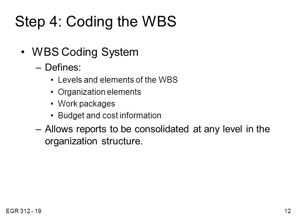 EGR Step 4: Coding the WBS WBS Coding System –Defines: Levels and elements of the WBS Organization elements Work packages Budget and cost information –Allows reports to be consolidated at any level in the organization structure.