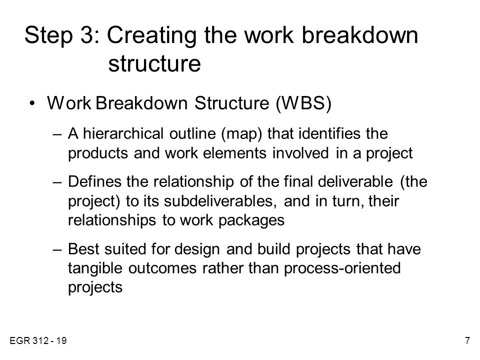 EGR Step 3: Creating the work breakdown structure Work Breakdown Structure (WBS) –A hierarchical outline (map) that identifies the products and work elements involved in a project –Defines the relationship of the final deliverable (the project) to its subdeliverables, and in turn, their relationships to work packages –Best suited for design and build projects that have tangible outcomes rather than process-oriented projects