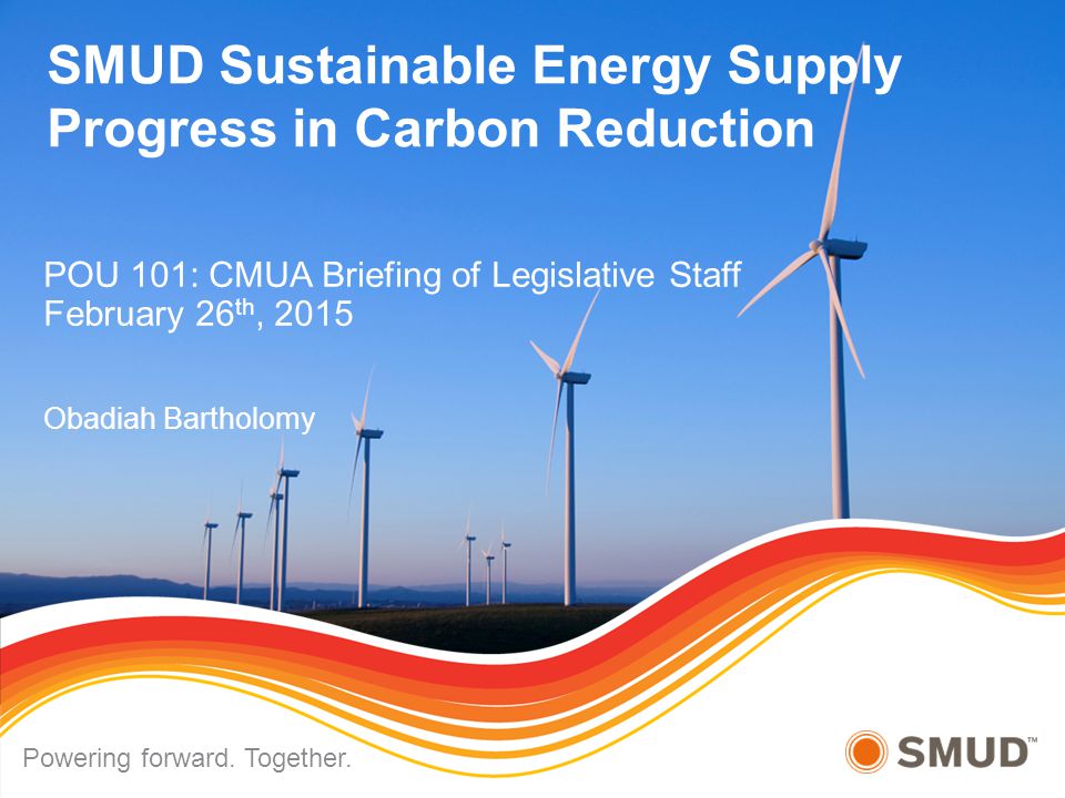 SMUD Sustainable Energy Supply Progress in Carbon Reduction POU 101: CMUA Briefing of Legislative Staff February 26 th, 2015 Obadiah Bartholomy Powering forward.