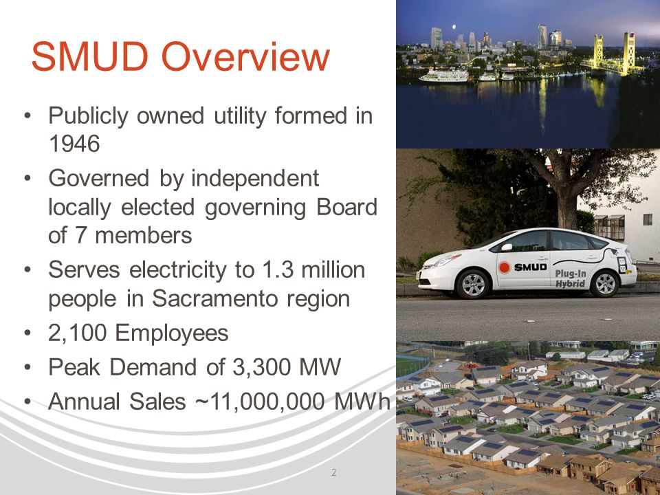SMUD Overview Publicly owned utility formed in 1946 Governed by independent locally elected governing Board of 7 members Serves electricity to 1.3 million people in Sacramento region 2,100 Employees Peak Demand of 3,300 MW Annual Sales ~11,000,000 MWh 2