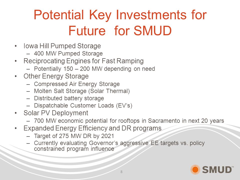 Potential Key Investments for Future for SMUD Iowa Hill Pumped Storage –400 MW Pumped Storage Reciprocating Engines for Fast Ramping –Potentially 150 – 200 MW depending on need Other Energy Storage –Compressed Air Energy Storage –Molten Salt Storage (Solar Thermal) –Distributed battery storage –Dispatchable Customer Loads (EV’s) Solar PV Deployment –700 MW economic potential for rooftops in Sacramento in next 20 years Expanded Energy Efficiency and DR programs –Target of 275 MW DR by 2021 –Currently evaluating Governor’s aggressive EE targets vs.
