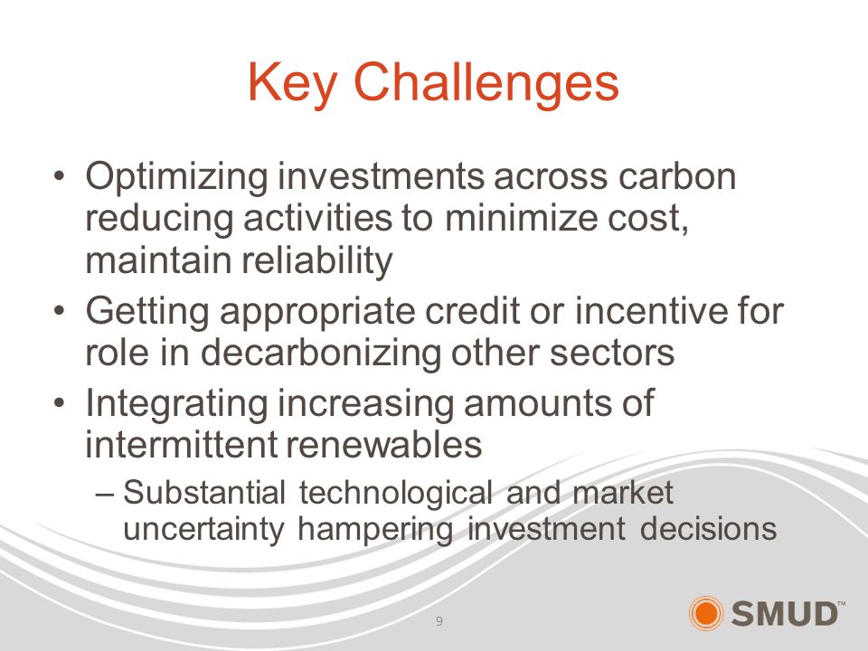 Key Challenges Optimizing investments across carbon reducing activities to minimize cost, maintain reliability Getting appropriate credit or incentive for role in decarbonizing other sectors Integrating increasing amounts of intermittent renewables –Substantial technological and market uncertainty hampering investment decisions 9