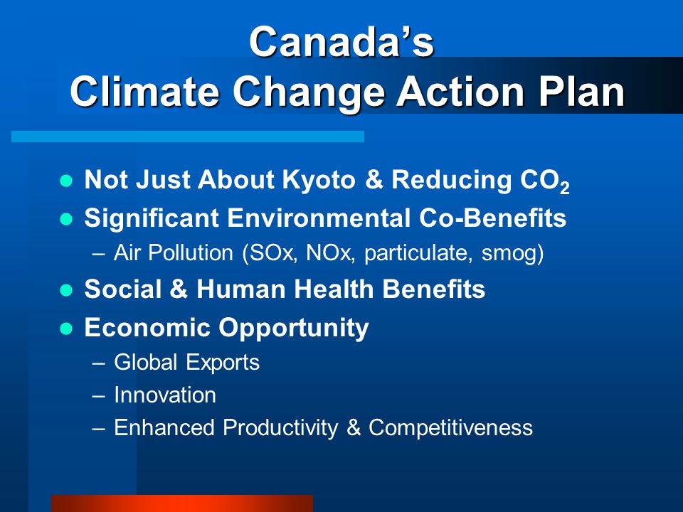 Canada’s Climate Change Action Plan Not Just About Kyoto & Reducing CO 2 Significant Environmental Co-Benefits –Air Pollution (SOx, NOx, particulate, smog) Social & Human Health Benefits Economic Opportunity –Global Exports –Innovation –Enhanced Productivity & Competitiveness