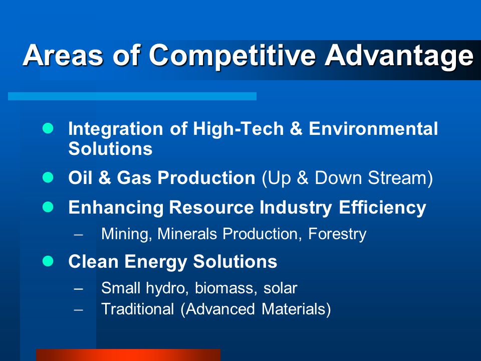 Areas of Competitive Advantage Integration of High-Tech & Environmental Solutions Oil & Gas Production (Up & Down Stream) Enhancing Resource Industry Efficiency –Mining, Minerals Production, Forestry Clean Energy Solutions –Small hydro, biomass, solar –Traditional (Advanced Materials)