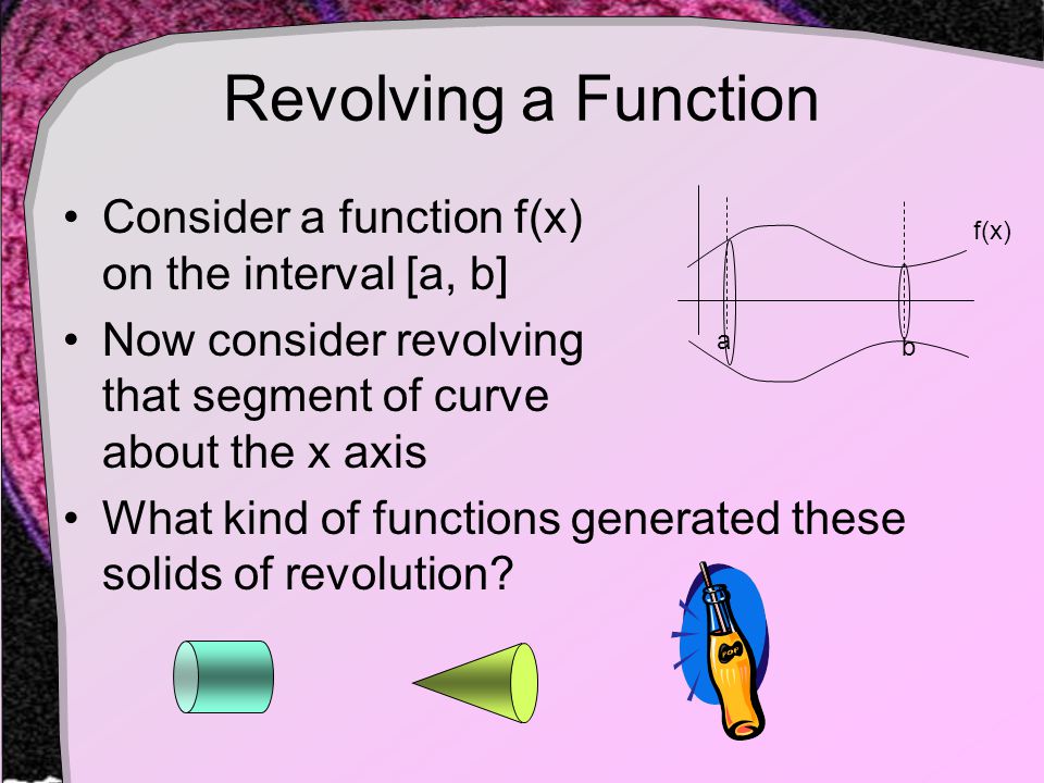 Revolving a Function Consider a function f(x) on the interval [a, b] Now consider revolving that segment of curve about the x axis What kind of functions generated these solids of revolution.