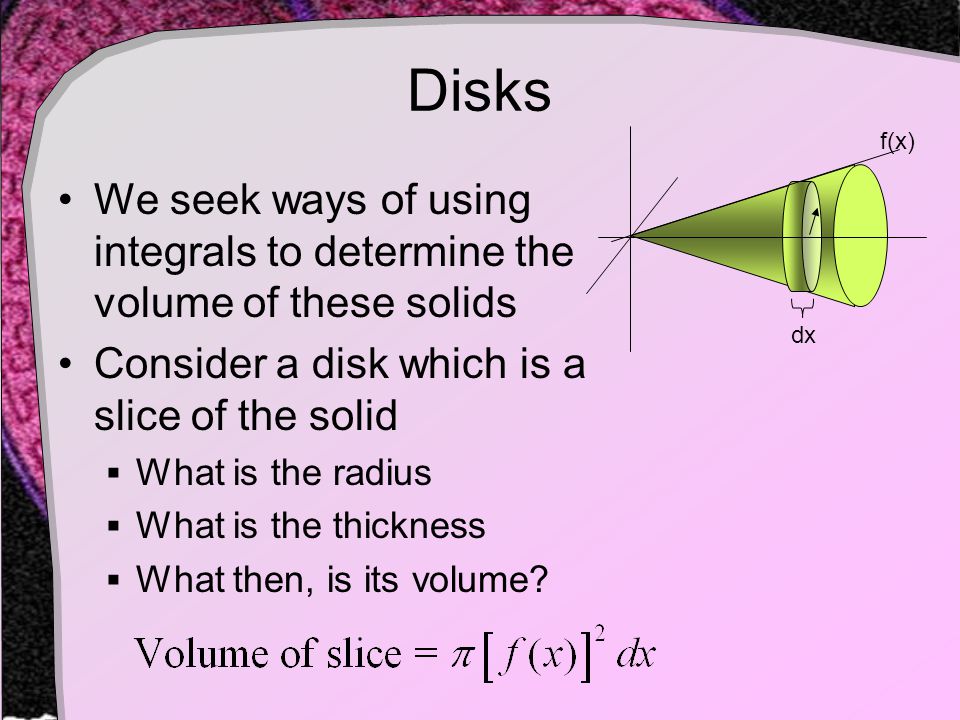 Disks We seek ways of using integrals to determine the volume of these solids Consider a disk which is a slice of the solid  What is the radius  What is the thickness  What then, is its volume.
