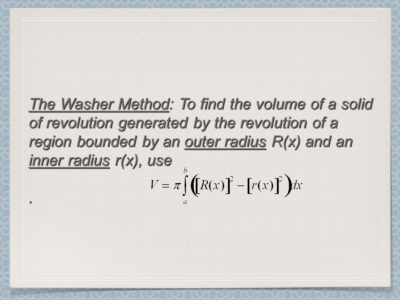 The Washer Method: To find the volume of a solid of revolution generated by the revolution of a region bounded by an outer radius R(x) and an inner radius r(x), use.