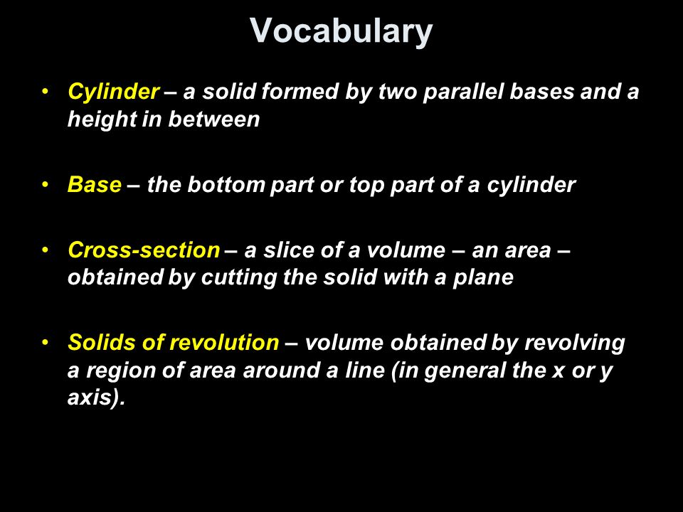 Vocabulary Cylinder – a solid formed by two parallel bases and a height in between Base – the bottom part or top part of a cylinder Cross-section – a slice of a volume – an area – obtained by cutting the solid with a plane Solids of revolution – volume obtained by revolving a region of area around a line (in general the x or y axis).