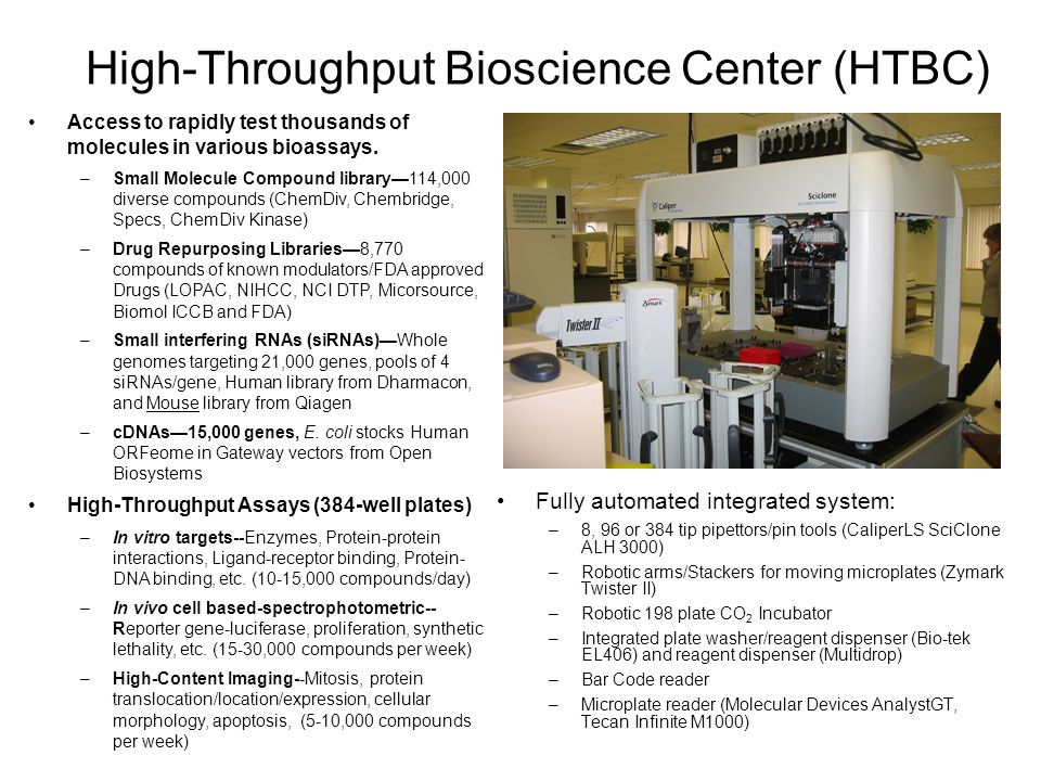 High-Throughput Bioscience Center (HTBC) Fully automated integrated system: –8, 96 or 384 tip pipettors/pin tools (CaliperLS SciClone ALH 3000) –Robotic arms/Stackers for moving microplates (Zymark Twister II) –Robotic 198 plate CO 2 Incubator –Integrated plate washer/reagent dispenser (Bio-tek EL406) and reagent dispenser (Multidrop) –Bar Code reader –Microplate reader (Molecular Devices AnalystGT, Tecan Infinite M1000) Access to rapidly test thousands of molecules in various bioassays.