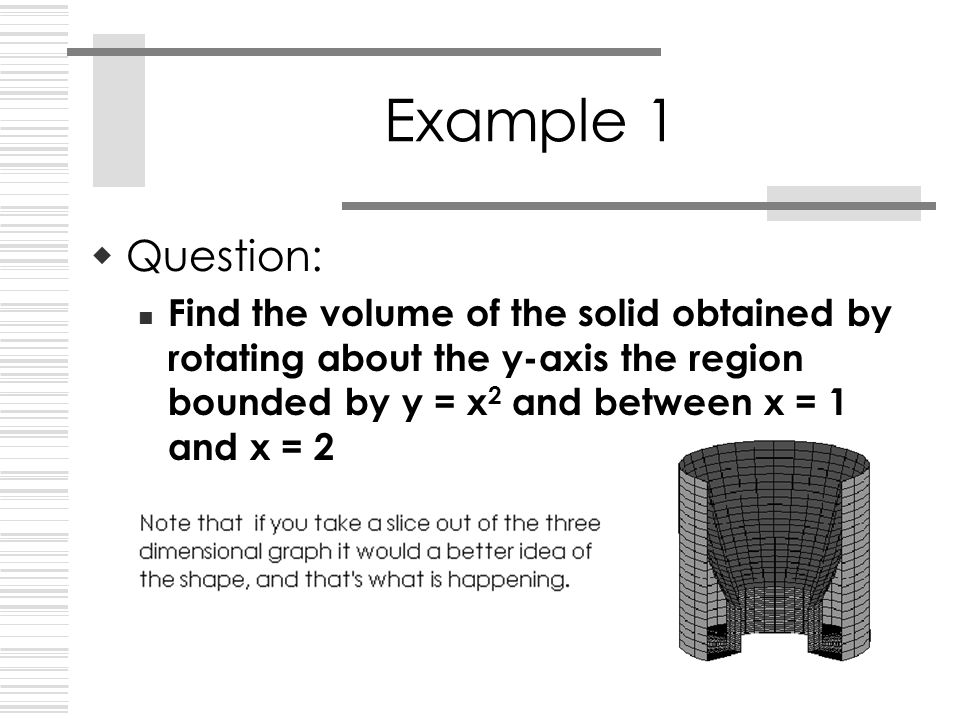 Example 1  Question: Find the volume of the solid obtained by rotating about the y-axis the region bounded by y = x 2 and between x = 1 and x = 2