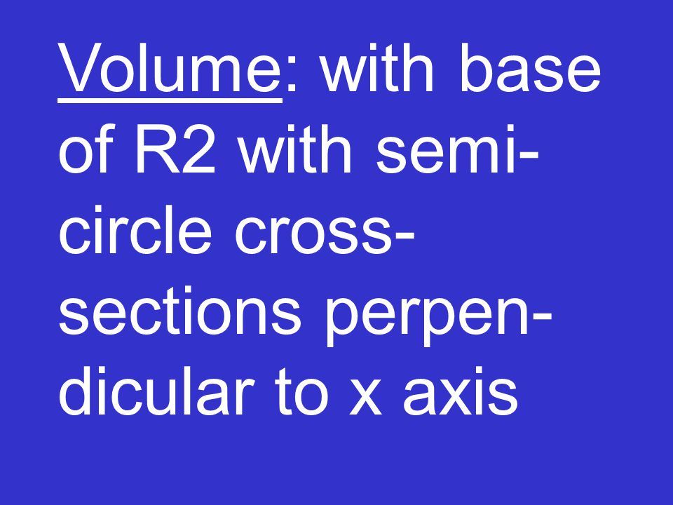 Volume: with base of R2 with semi- circle cross- sections perpen- dicular to x axis