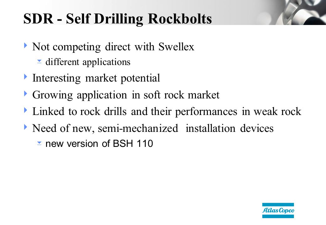 SDR - Self Drilling Rockbolts  Not competing direct with Swellex  different applications  Interesting market potential  Growing application in soft rock market  Linked to rock drills and their performances in weak rock  Need of new, semi-mechanized installation devices  new version of BSH 110