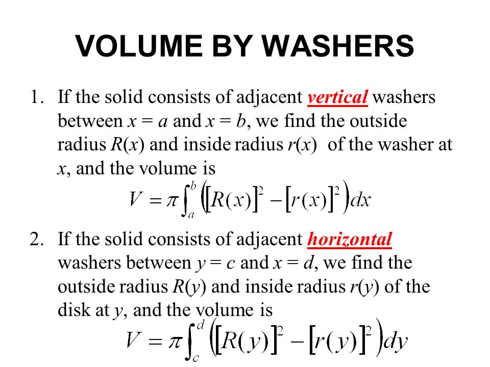 1.If the solid consists of adjacent vertical washers between x = a and x = b, we find the outside radius R(x) and inside radius r(x) of the washer at x, and the volume is 2.If the solid consists of adjacent horizontal washers between y = c and x = d, we find the outside radius R(y) and inside radius r(y) of the disk at y, and the volume is VOLUME BY WASHERS