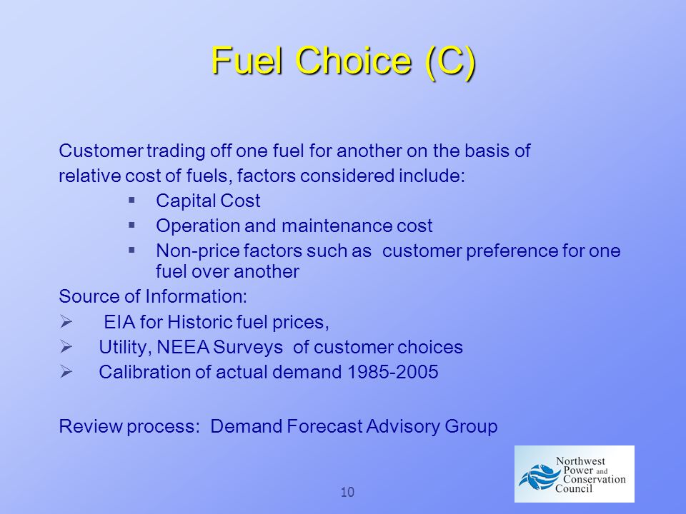 10 Fuel Choice (C) Customer trading off one fuel for another on the basis of relative cost of fuels, factors considered include:  Capital Cost  Operation and maintenance cost  Non-price factors such as customer preference for one fuel over another Source of Information:  EIA for Historic fuel prices,  Utility, NEEA Surveys of customer choices  Calibration of actual demand Review process: Demand Forecast Advisory Group