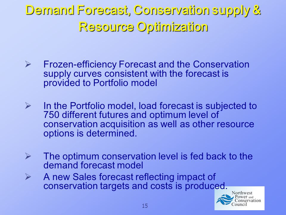 15 Demand Forecast, Conservation supply & Resource Optimization  Frozen-efficiency Forecast and the Conservation supply curves consistent with the forecast is provided to Portfolio model  In the Portfolio model, load forecast is subjected to 750 different futures and optimum level of conservation acquisition as well as other resource options is determined.