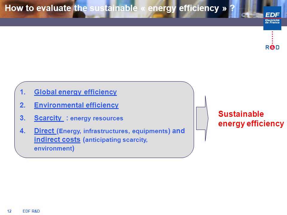 EDF R&D12 1.Global energy efficiency 2.Environmental efficiency 3.Scarcity : energy resources 4.Direct ( Energy, infrastructures, equipments ) and indirect costs ( anticipating scarcity, environment ) Sustainable energy efficiency How to evaluate the sustainable « energy efficiency »