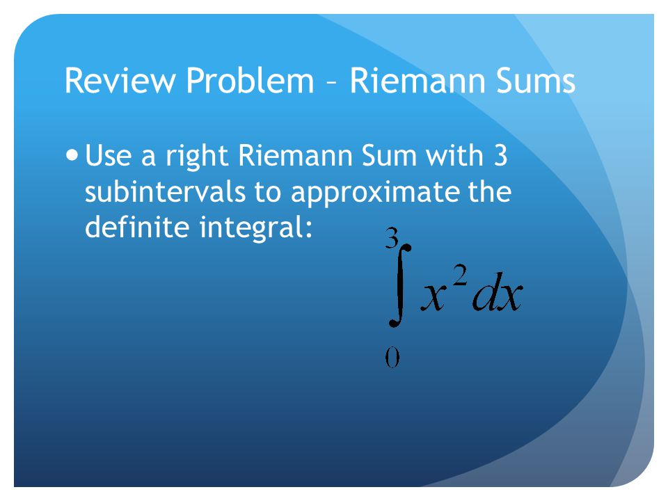 Review Problem – Riemann Sums Use a right Riemann Sum with 3 subintervals to approximate the definite integral: