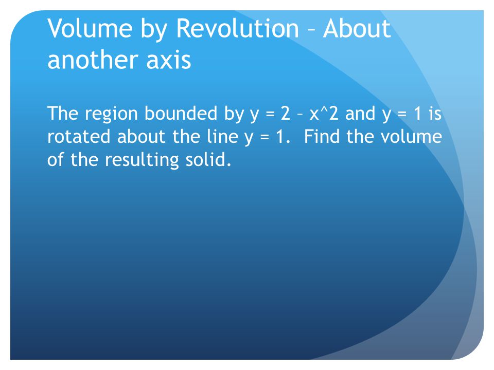 Volume by Revolution – About another axis The region bounded by y = 2 – x^2 and y = 1 is rotated about the line y = 1.