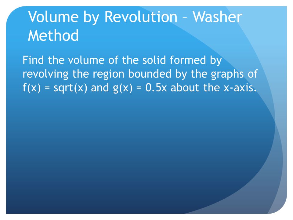 Volume by Revolution – Washer Method Find the volume of the solid formed by revolving the region bounded by the graphs of f(x) = sqrt(x) and g(x) = 0.5x about the x-axis.