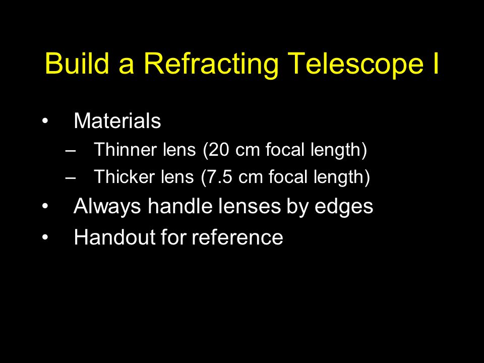 Build a Refracting Telescope I Materials –Thinner lens (20 cm focal length) –Thicker lens (7.5 cm focal length) Always handle lenses by edges Handout for reference