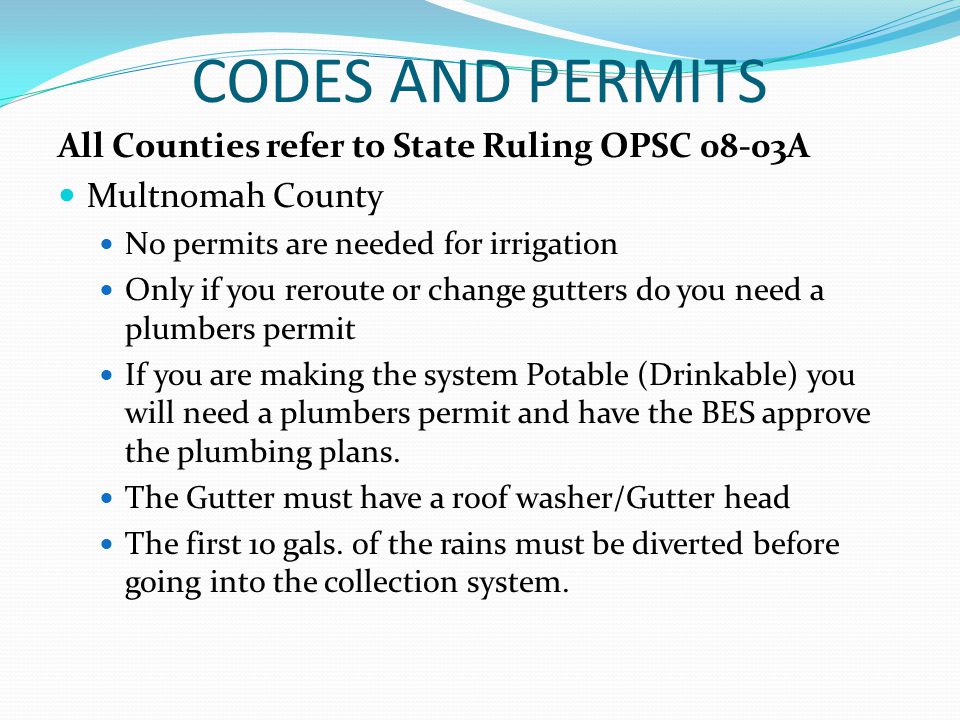 CODES AND PERMITS All Counties refer to State Ruling OPSC 08-03A Multnomah County No permits are needed for irrigation Only if you reroute or change gutters do you need a plumbers permit If you are making the system Potable (Drinkable) you will need a plumbers permit and have the BES approve the plumbing plans.