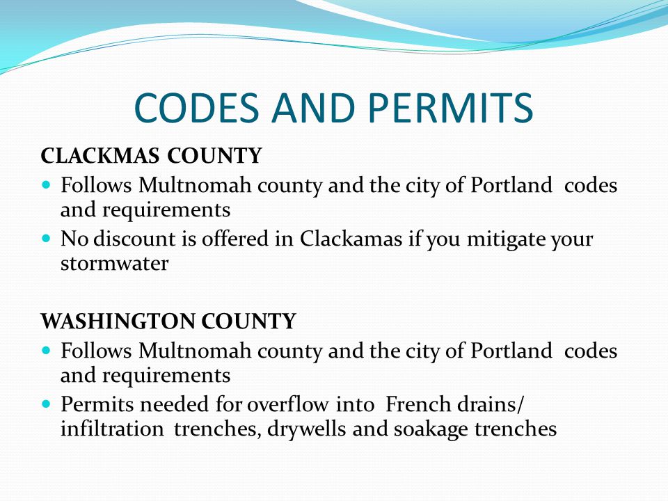 CODES AND PERMITS CLACKMAS COUNTY Follows Multnomah county and the city of Portland codes and requirements No discount is offered in Clackamas if you mitigate your stormwater WASHINGTON COUNTY Follows Multnomah county and the city of Portland codes and requirements Permits needed for overflow into French drains/ infiltrationtrenches, drywells and soakage trenches