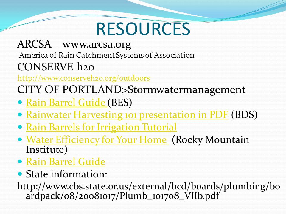 RESOURCES ARCSA   America of Rain Catchment Systems of Association CONSERVE h2o   CITY OF PORTLAND>Stormwatermanagement Rain Barrel Guide (BES) Rain Barrel Guide Rainwater Harvesting 101 presentation in PDF (BDS) Rainwater Harvesting 101 presentation in PDF Rain Barrels for Irrigation Tutorial Water Efficiency for Your Home (Rocky Mountain Institute) Water Efficiency for Your Home Rain Barrel Guide State information:   ardpack/08/ /Plumb_101708_VIIb.pdf