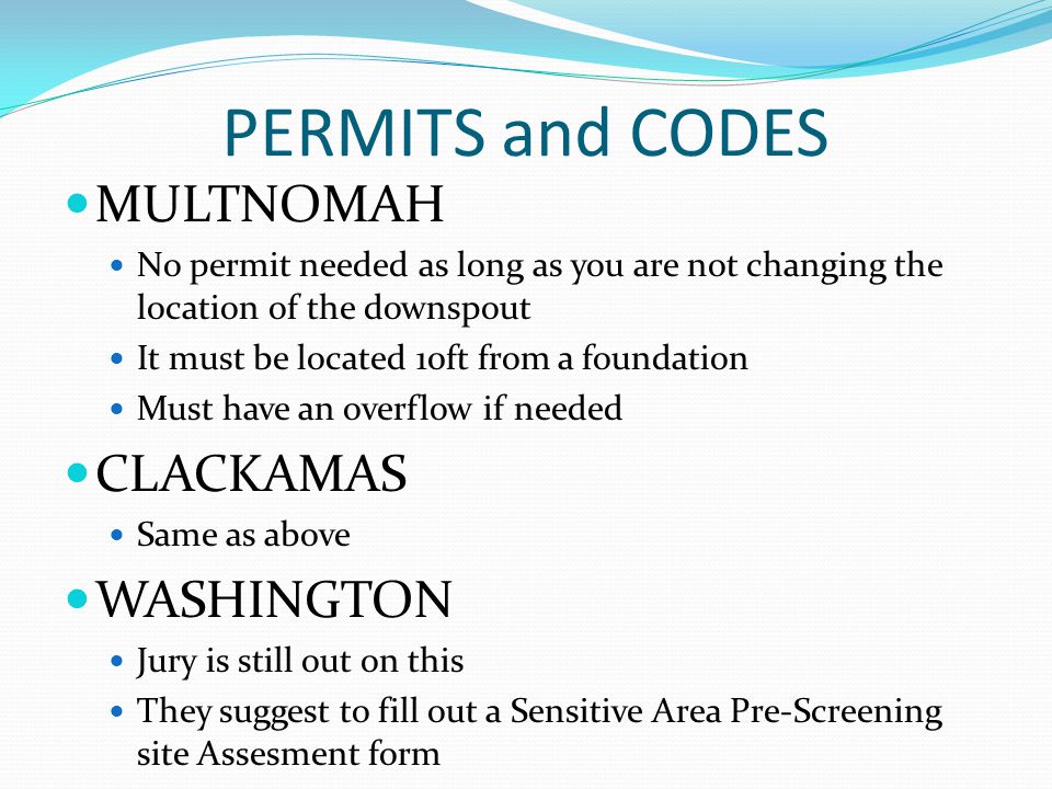 PERMITS and CODES MULTNOMAH No permit needed as long as you are not changing the location of the downspout It must be located 10ft from a foundation Must have an overflow if needed CLACKAMAS Same as above WASHINGTON Jury is still out on this They suggest to fill out a Sensitive Area Pre-Screening site Assesment form