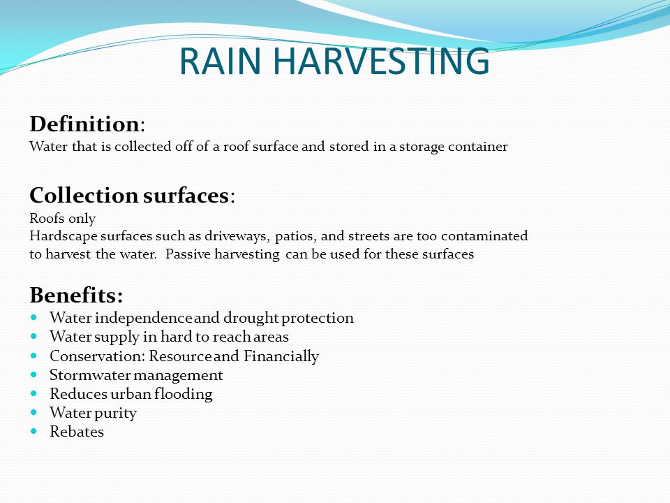 RAIN HARVESTING Definition: Water that is collected off of a roof surface and stored in a storage container Collection surfaces: Roofs only Hardscape surfaces such as driveways, patios, and streets are too contaminated to harvest the water.
