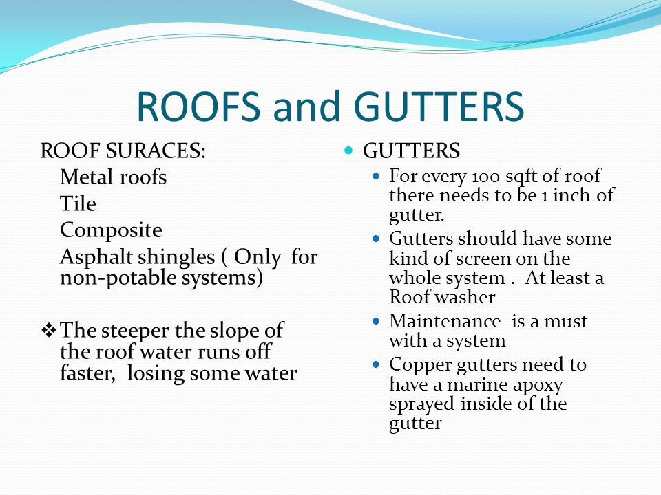 ROOFS and GUTTERS ROOF SURACES: Metal roofs Tile Composite Asphalt shingles ( Only for non-potable systems)  The steeper the slope of the roof water runs off faster, losing some water GUTTERS For every 100 sqft of roof there needs to be 1 inch of gutter.