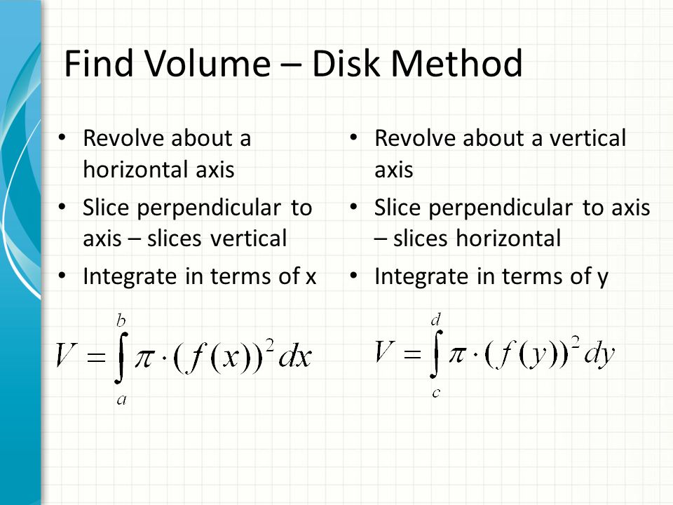 Find Volume – Disk Method Revolve about a horizontal axis Slice perpendicular to axis – slices vertical Integrate in terms of x Revolve about a vertical axis Slice perpendicular to axis – slices horizontal Integrate in terms of y