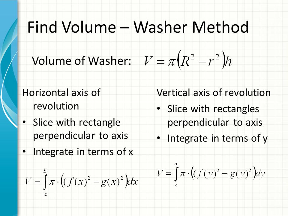 Volume of Washer: Horizontal axis of revolution Slice with rectangle perpendicular to axis Integrate in terms of x Vertical axis of revolution Slice with rectangles perpendicular to axis Integrate in terms of y Find Volume – Washer Method