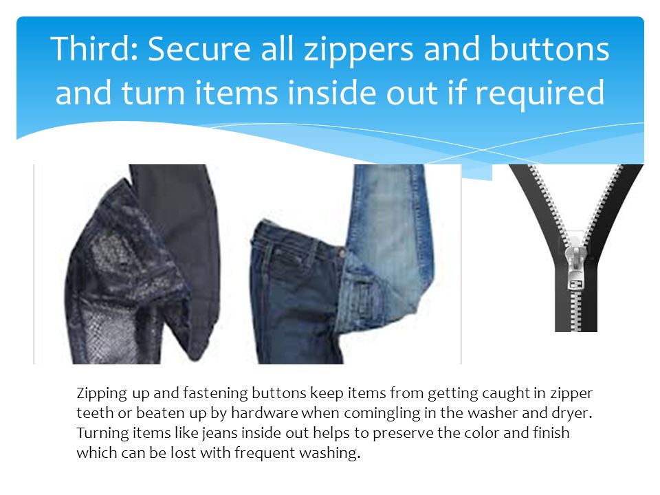 Third: Secure all zippers and buttons and turn items inside out if required Zipping up and fastening buttons keep items from getting caught in zipper teeth or beaten up by hardware when comingling in the washer and dryer.