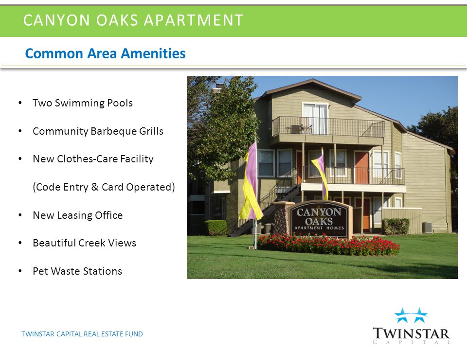 Common Area Amenities CANYON OAKS APARTMENT Two Swimming Pools Community Barbeque Grills New Clothes-Care Facility (Code Entry & Card Operated) New Leasing Office Beautiful Creek Views Pet Waste Stations TWINSTAR CAPITAL REAL ESTATE FUND