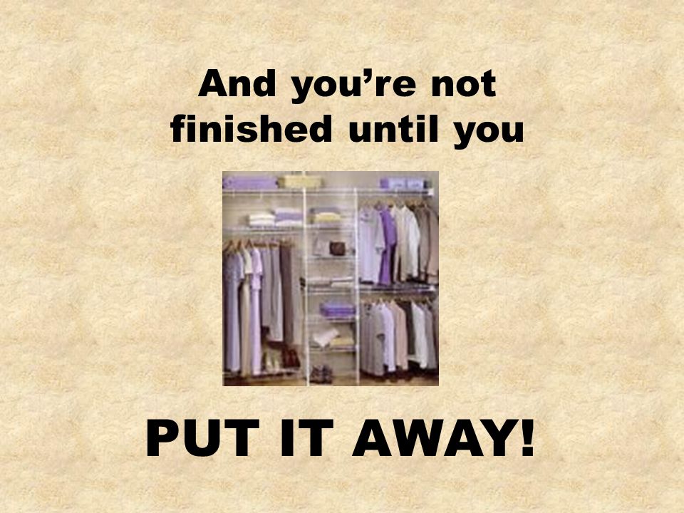 PUT IT AWAY! And you’re not finished until you