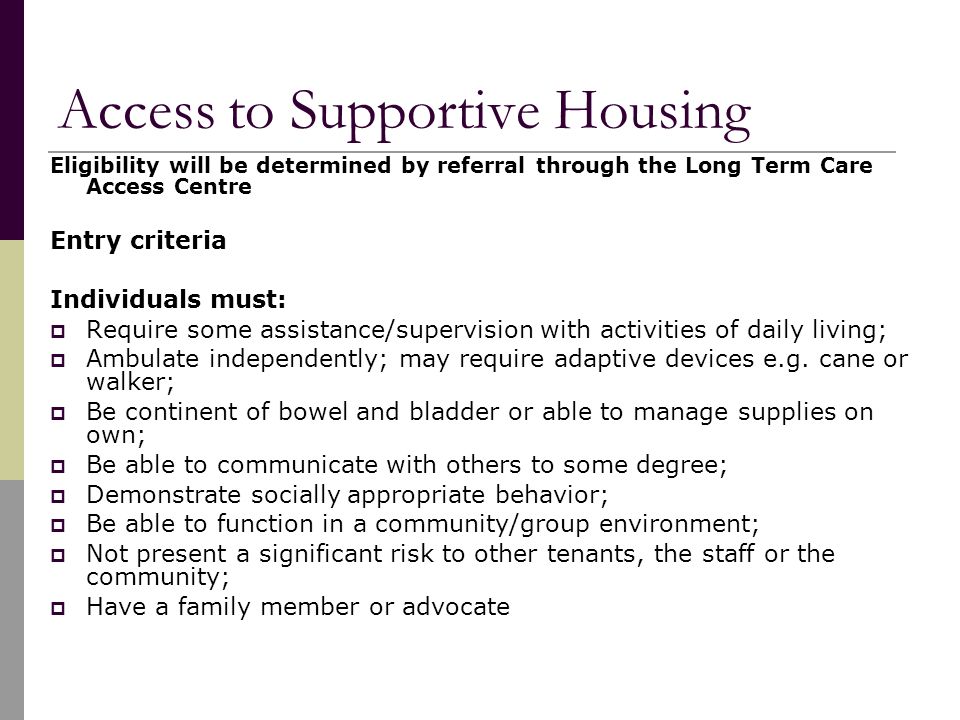 Access to Supportive Housing Eligibility will be determined by referral through the Long Term Care Access Centre Entry criteria Individuals must:  Require some assistance/supervision with activities of daily living;  Ambulate independently; may require adaptive devices e.g.