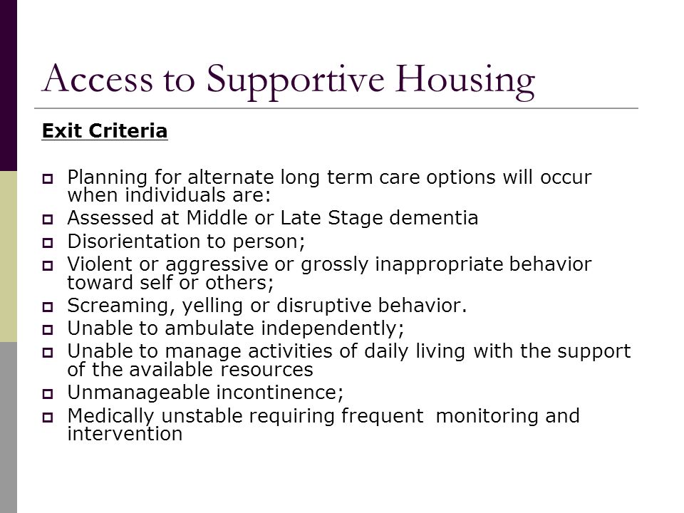 Access to Supportive Housing Exit Criteria  Planning for alternate long term care options will occur when individuals are:  Assessed at Middle or Late Stage dementia  Disorientation to person;  Violent or aggressive or grossly inappropriate behavior toward self or others;  Screaming, yelling or disruptive behavior.