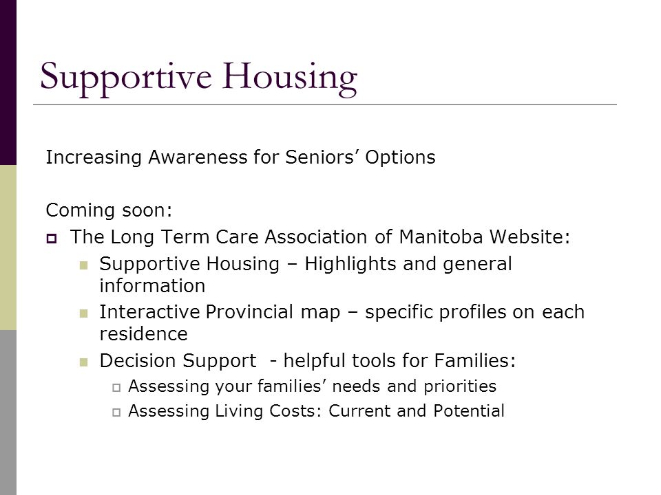 Supportive Housing Increasing Awareness for Seniors’ Options Coming soon:  The Long Term Care Association of Manitoba Website: Supportive Housing – Highlights and general information Interactive Provincial map – specific profiles on each residence Decision Support - helpful tools for Families:  Assessing your families’ needs and priorities  Assessing Living Costs: Current and Potential