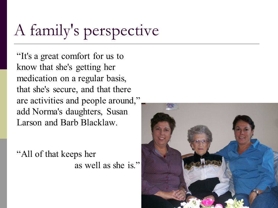 A family s perspective It s a great comfort for us to know that she s getting her medication on a regular basis, that she s secure, and that there are activities and people around, add Norma s daughters, Susan Larson and Barb Blacklaw.