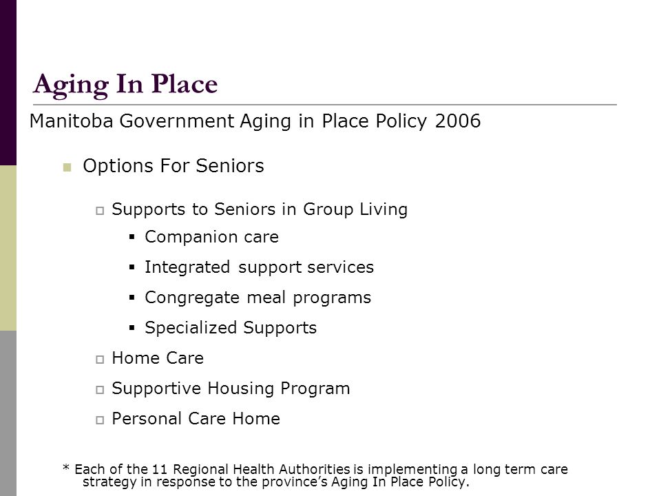 Manitoba Government Aging in Place Policy 2006 Options For Seniors  Supports to Seniors in Group Living  Companion care  Integrated support services  Congregate meal programs  Specialized Supports  Home Care  Supportive Housing Program  Personal Care Home * Each of the 11 Regional Health Authorities is implementing a long term care strategy in response to the province’s Aging In Place Policy.