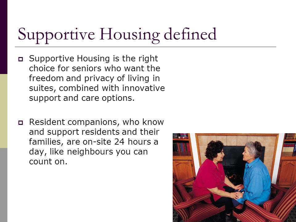 Supportive Housing defined  Supportive Housing is the right choice for seniors who want the freedom and privacy of living in suites, combined with innovative support and care options.
