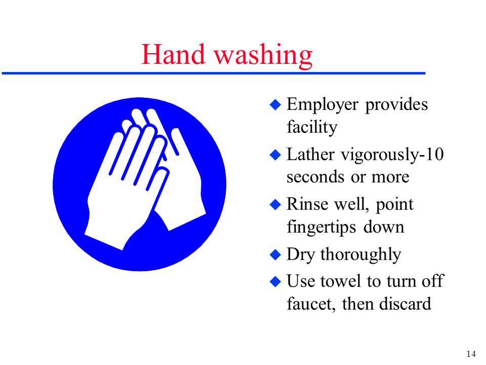 14 Hand washing u Employer provides facility u Lather vigorously-10 seconds or more u Rinse well, point fingertips down u Dry thoroughly u Use towel to turn off faucet, then discard