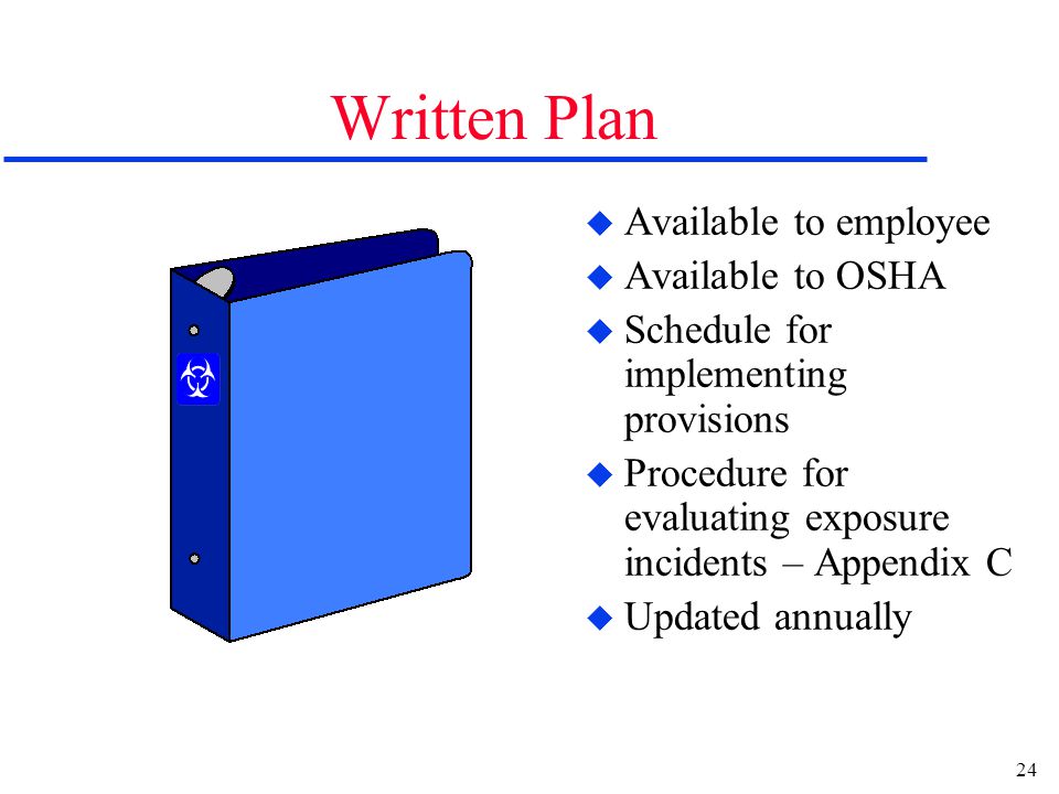 24 Written Plan u Available to employee u Available to OSHA u Schedule for implementing provisions u Procedure for evaluating exposure incidents – Appendix C u Updated annually