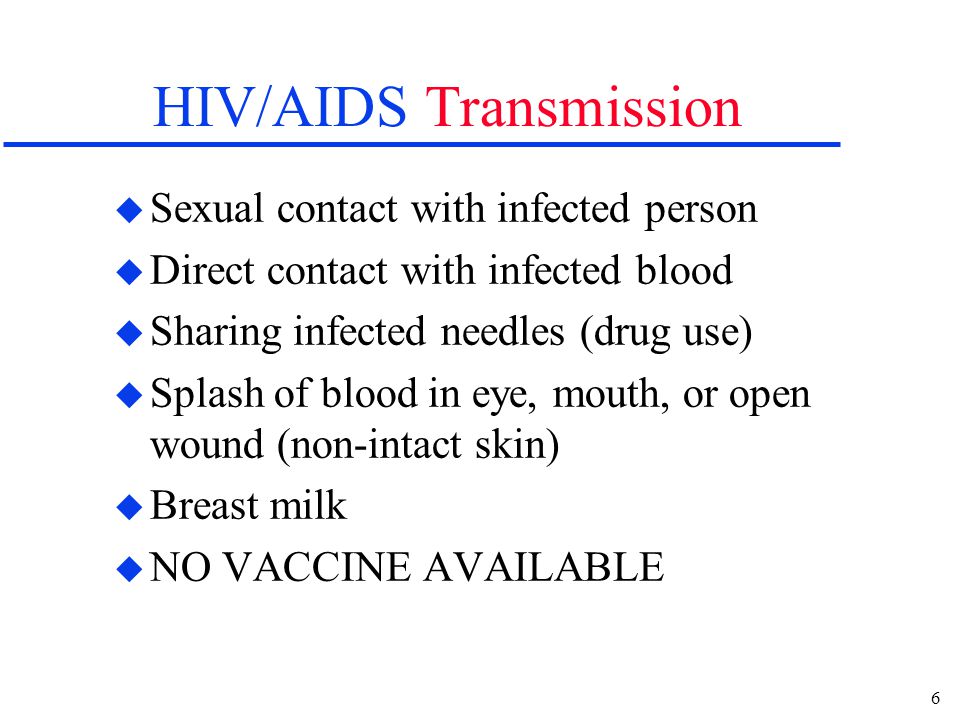 6 HIV/AIDS Transmission u Sexual contact with infected person u Direct contact with infected blood u Sharing infected needles (drug use) u Splash of blood in eye, mouth, or open wound (non-intact skin) u Breast milk u NO VACCINE AVAILABLE