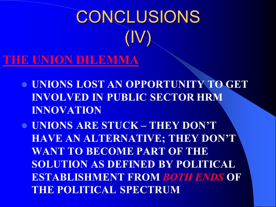 CONCLUSIONS (IV) UNIONS LOST AN OPPORTUNITY TO GET INVOLVED IN PUBLIC SECTOR HRM INNOVATION UNIONS ARE STUCK – THEY DON’T HAVE AN ALTERNATIVE; THEY DON’T WANT TO BECOME PART OF THE SOLUTION AS DEFINED BY POLITICAL ESTABLISHMENT FROM BOTH ENDS OF THE POLITICAL SPECTRUM THE UNION DILEMMA